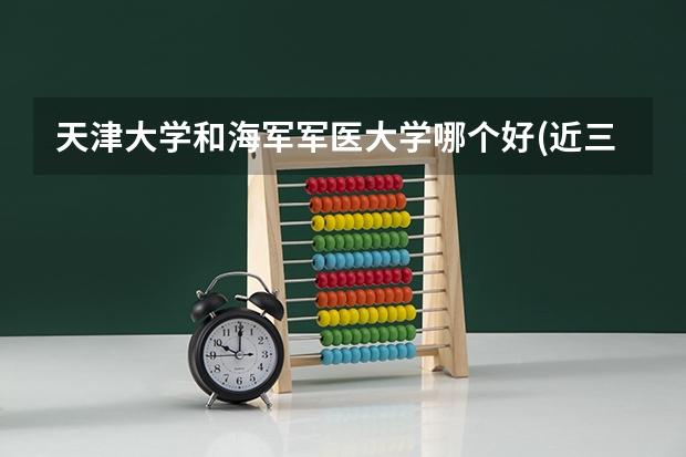 天津大学和海军军医大学哪个好(近三年录取分数线对比)