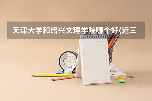 天津大学和绍兴文理学院哪个好(近三年录取分数线对比)