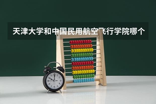 天津大学和中国民用航空飞行学院哪个好(近三年录取分数线对比)