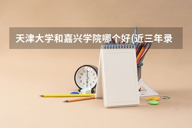 天津大学和嘉兴学院哪个好(近三年录取分数线对比)