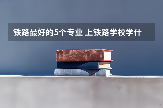 铁路最好的5个专业 上铁路学校学什么专业好