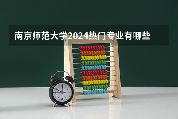 南京师范大学2024热门专业有哪些 2024高考专业推荐