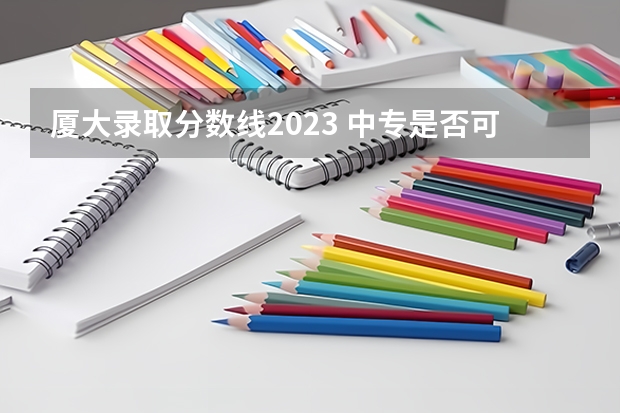 厦大录取分数线2023 中专是否可以考厦大？