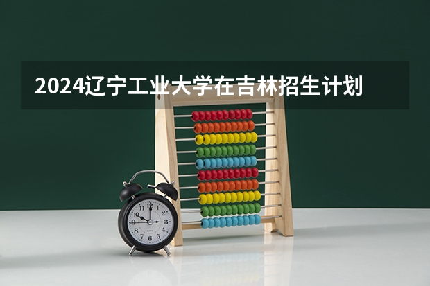2024辽宁工业大学在吉林招生计划表