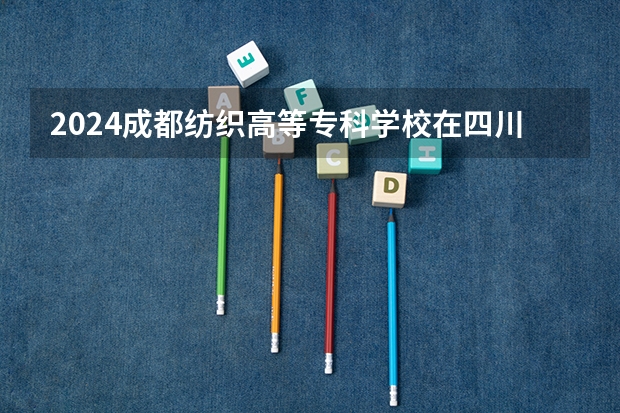 2024成都纺织高等专科学校在四川招生计划表