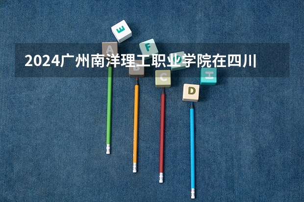 2024广州南洋理工职业学院在四川招生计划表