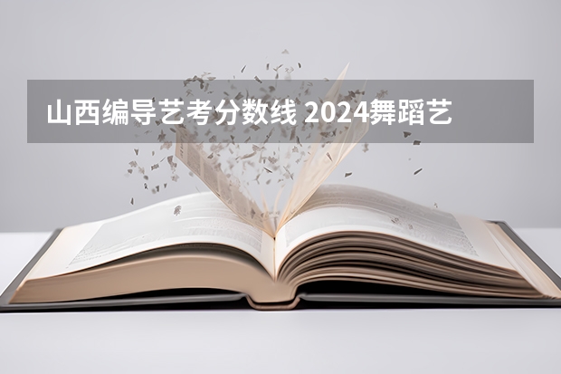 山西编导艺考分数线 2024舞蹈艺考时间