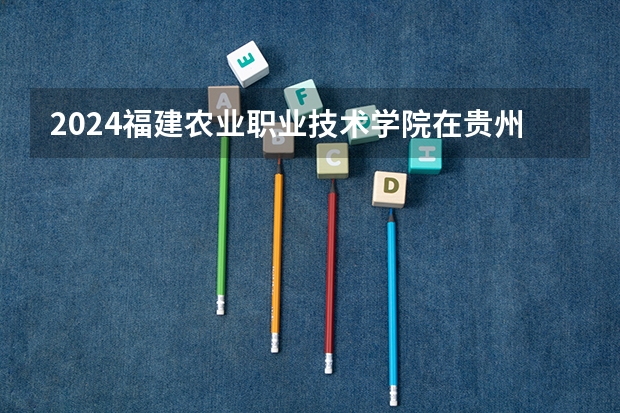2024福建农业职业技术学院在贵州招生计划表
