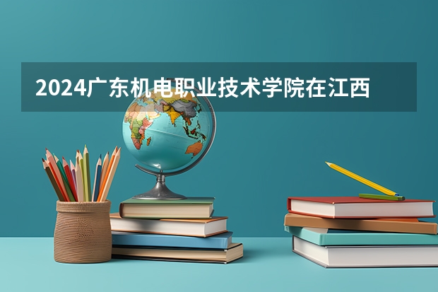 2024广东机电职业技术学院在江西招生计划表