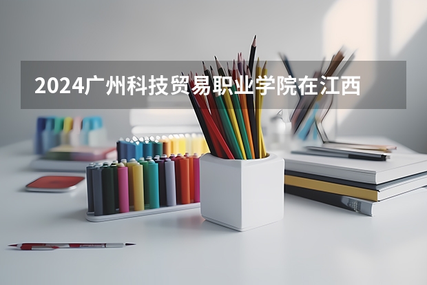 2024广州科技贸易职业学院在江西招生计划表