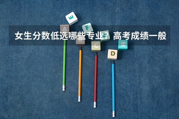 女生分数低选哪些专业？高考成绩一般的女孩学什么专业？