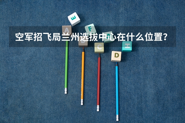 空军招飞局兰州选拔中心在什么位置？