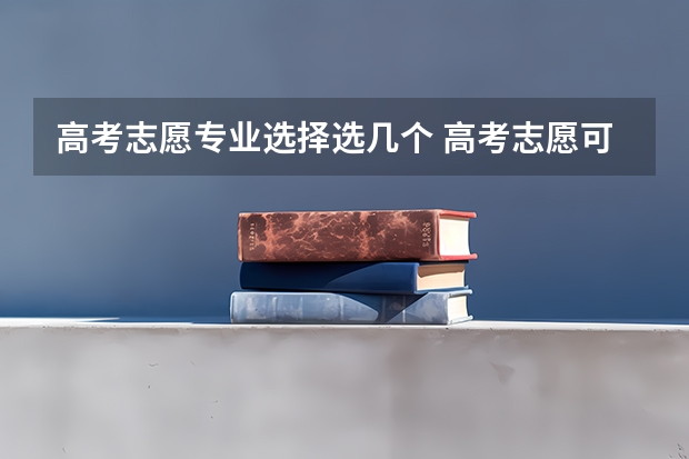 高考志愿专业选择选几个 高考志愿可以填几个学校 大学可以报几个专业