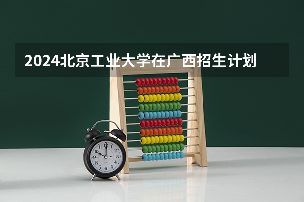 2024北京工业大学在广西招生计划表
