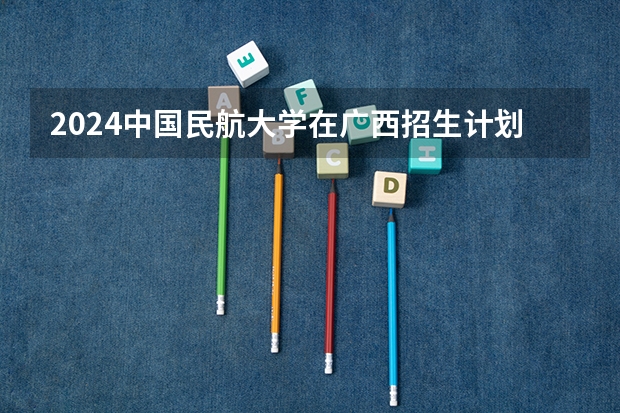 2024中国民航大学在广西招生计划表