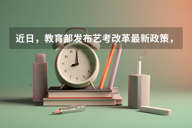 近日，教育部发布艺考改革最新政策，具体做出了哪些改变？