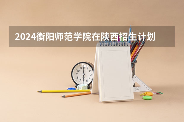2024衡阳师范学院在陕西招生计划表