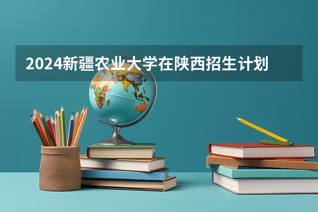 2024新疆农业大学在陕西招生计划表