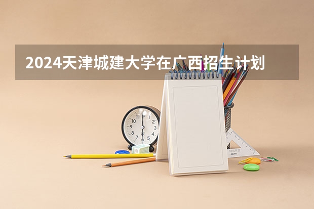 2024天津城建大学在广西招生计划表