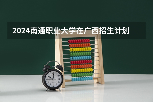 2024南通职业大学在广西招生计划表