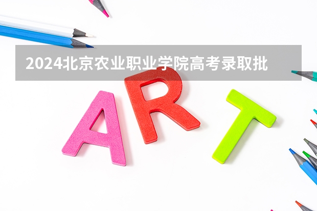 2024北京农业职业学院高考录取批次线一览表（高考分数线）
