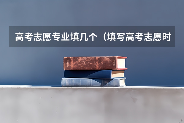高考志愿专业填几个（填写高考志愿时可以选择几个专业？）