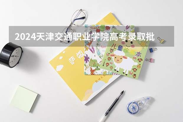 2024天津交通职业学院高考录取批次线一览表（高考分数线）