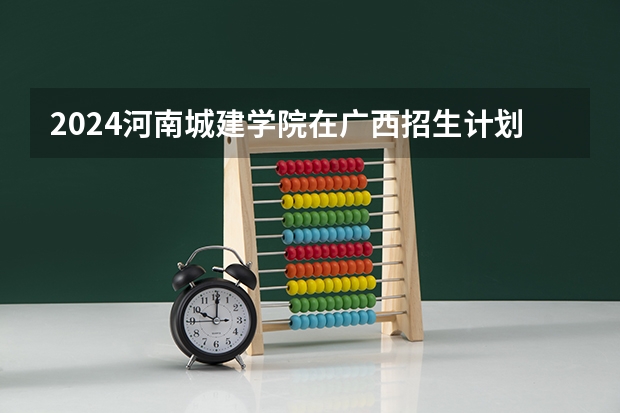 2024河南城建学院在广西招生计划表