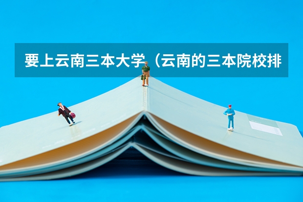 要上云南三本大学（云南的三本院校排名）