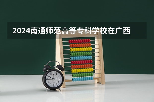 2024南通师范高等专科学校在广西招生计划表