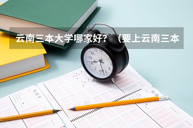 云南三本大学哪家好？（要上云南三本大学）