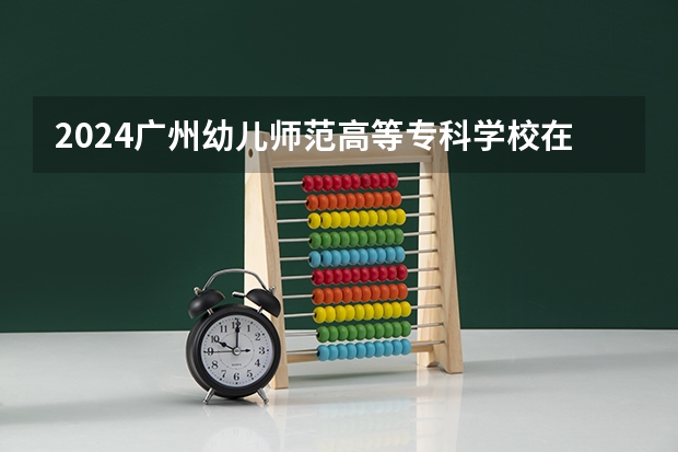 2024广州幼儿师范高等专科学校在广西招生计划表