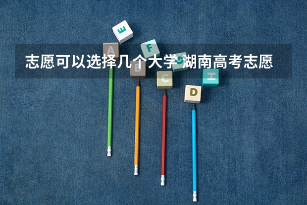 志愿可以选择几个大学 湖南高考志愿可以填几个大学 湖南提前批可以报几个学校几个专业