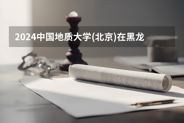 2024中国地质大学(北京)在黑龙江招生计划表