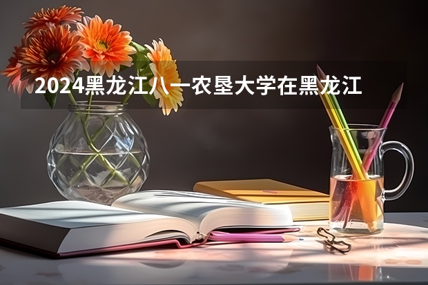 2024黑龙江八一农垦大学在黑龙江招生计划表