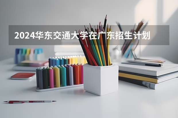 2024华东交通大学在广东招生计划表