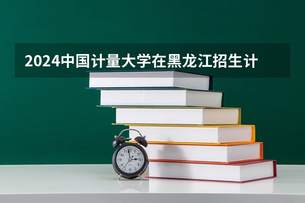 2024中国计量大学在黑龙江招生计划表