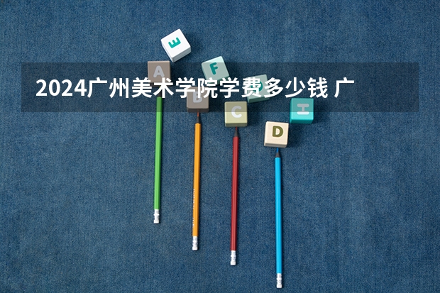 2024广州美术学院学费多少钱 广州美术学院收费标准