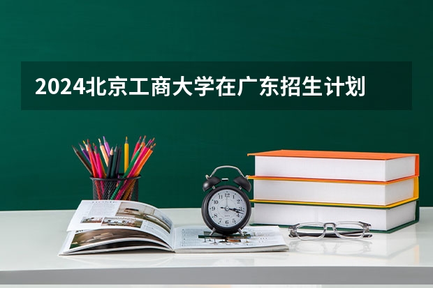 2024北京工商大学在广东招生计划表