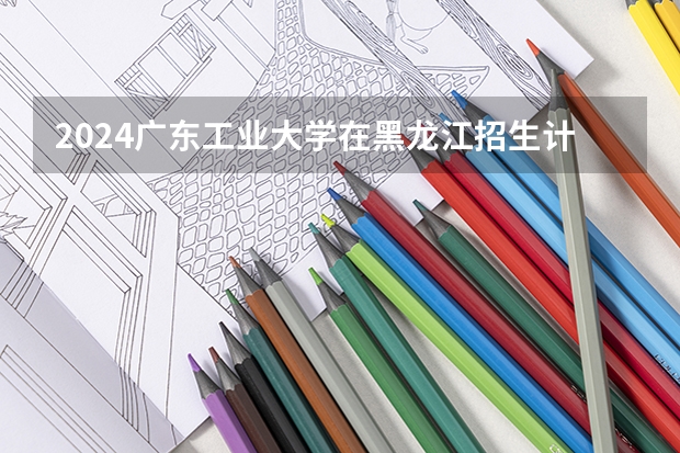 2024广东工业大学在黑龙江招生计划表