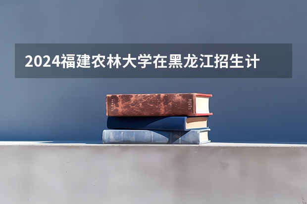 2024福建农林大学在黑龙江招生计划表