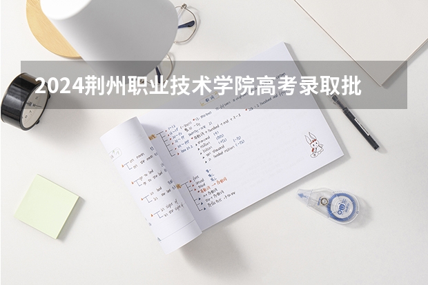 2024荆州职业技术学院高考录取批次线一览表（高考分数线）