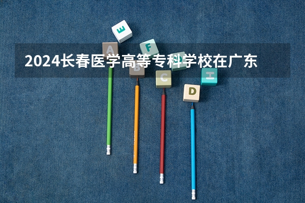 2024长春医学高等专科学校在广东招生计划表