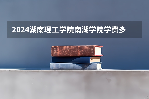 2024湖南理工学院南湖学院学费多少钱 湖南理工学院南湖学院收费标准