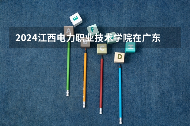 2024江西电力职业技术学院在广东招生计划表