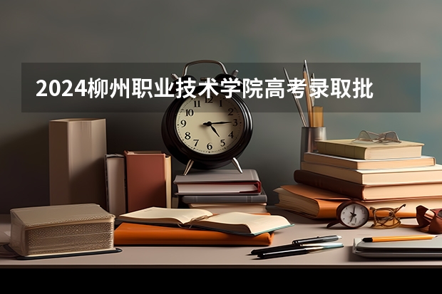 2024柳州职业技术学院高考录取批次线一览表（高考分数线）