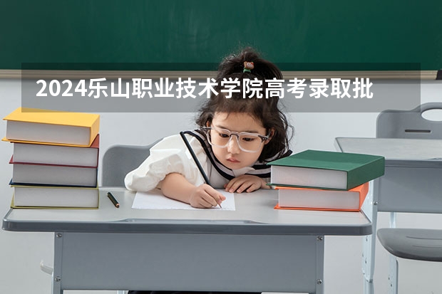 2024乐山职业技术学院高考录取批次线一览表（高考分数线）