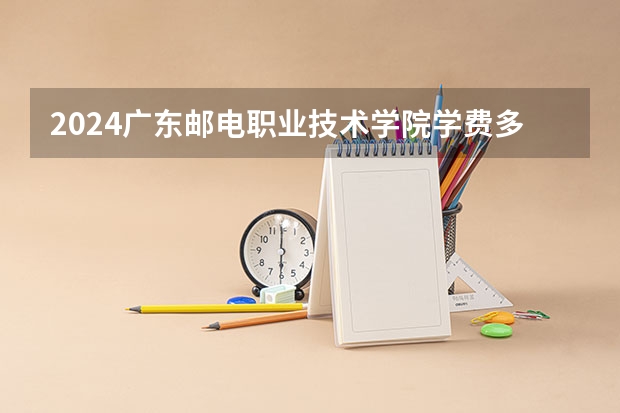 2024广东邮电职业技术学院学费多少钱 广东邮电职业技术学院收费标准