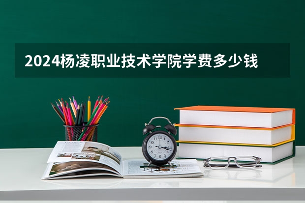 2024杨凌职业技术学院学费多少钱 杨凌职业技术学院收费标准