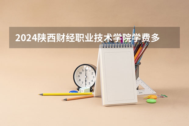 2024陕西财经职业技术学院学费多少钱 陕西财经职业技术学院收费标准